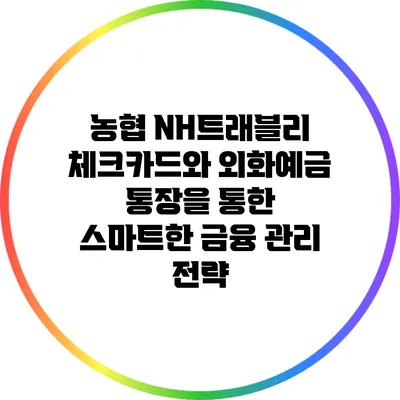 농협 NH트래블리 체크카드와 외화예금 통장을 통한 스마트한 금융 관리 전략