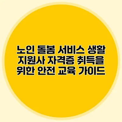 노인 돌봄 서비스 생활 지원사 자격증 취득을 위한 안전 교육 가이드