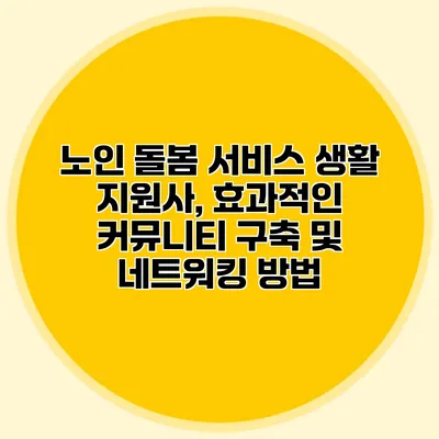 노인 돌봄 서비스 생활 지원사, 효과적인 커뮤니티 구축 및 네트워킹 방법