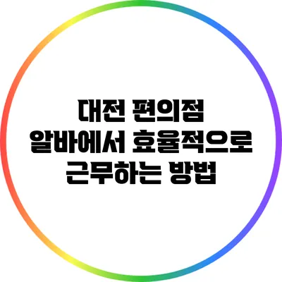 대전 편의점 알바에서 효율적으로 근무하는 방법