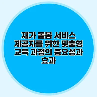 재가 돌봄 서비스 제공자를 위한 맞춤형 교육 과정의 중요성과 효과