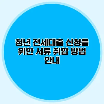 청년 전세대출 신청을 위한 서류 취합 방법 안내