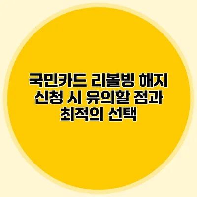 국민카드 리볼빙: 해지 신청 시 유의할 점과 최적의 선택