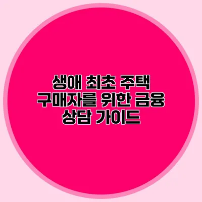 생애 최초 주택 구매자를 위한 금융 상담 가이드