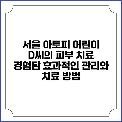 서울 아토피 어린이 D씨의 피부 치료 경험담: 효과적인 관리와 치료 방법