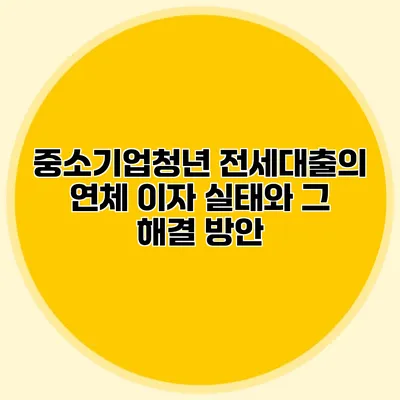 중소기업청년 전세대출의 연체 이자 실태와 그 해결 방안