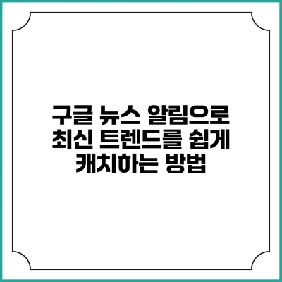 구글 뉴스 알림으로 최신 트렌드를 쉽게 캐치하는 방법
